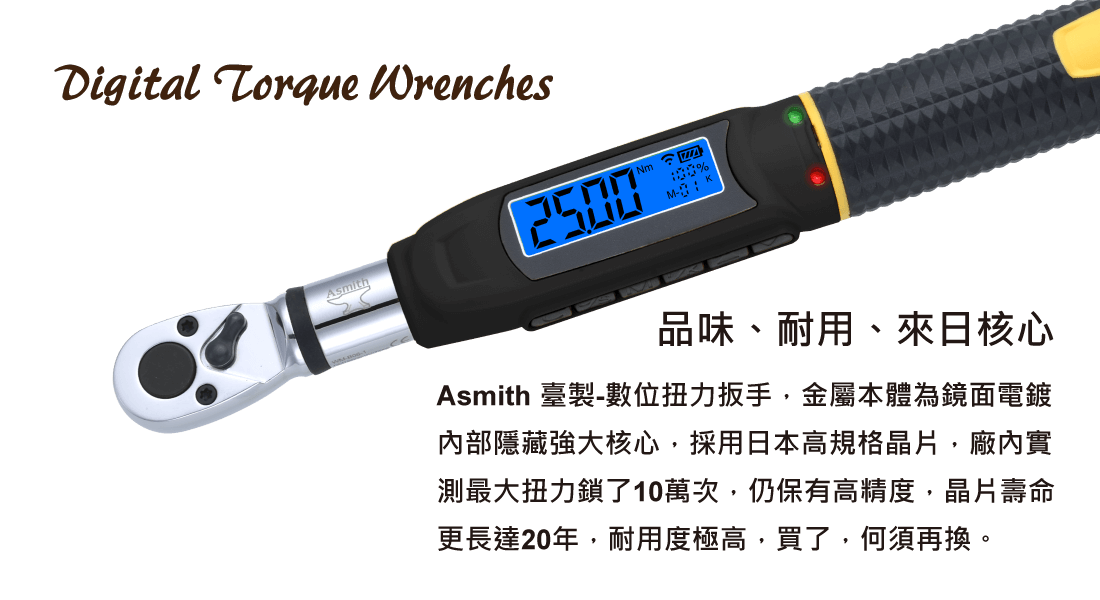 【品味、耐用、來日核心】 Asmith 臺製-數位扭力扳手，金屬本體為鏡面電鍍 內部隱藏強大核心，採用日本高規格晶片，廠內實 測最大扭力鎖了10萬次，仍保有高精度，晶片壽命 更長達20年，耐用度極高，買了，何須再換。