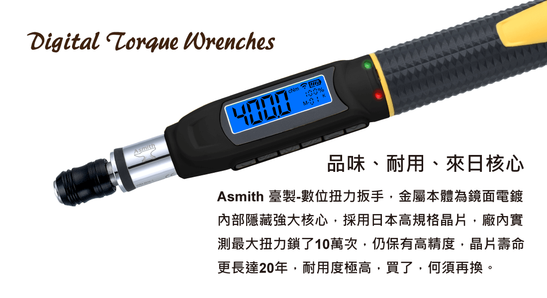 【品味、耐用、來日核心】 Asmith 臺製-數位扭力扳手，金屬本體為鏡面電鍍 內部隱藏強大核心，採用日本高規格晶片，廠內實 測最大扭力鎖了10萬次，仍保有高精度，晶片壽命 更長達20年，耐用度極高，買了，何須再換。